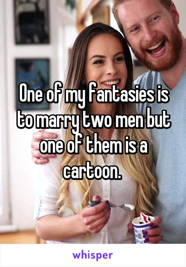 One of my fantasies is to marry two men but one of them is a cartoon. 