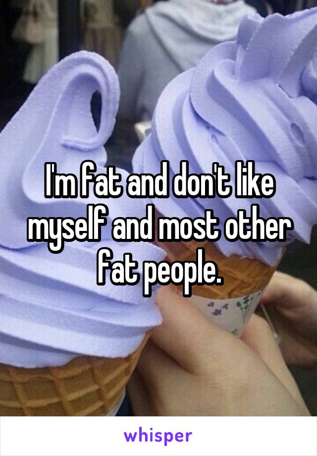 I'm fat and don't like myself and most other fat people.
