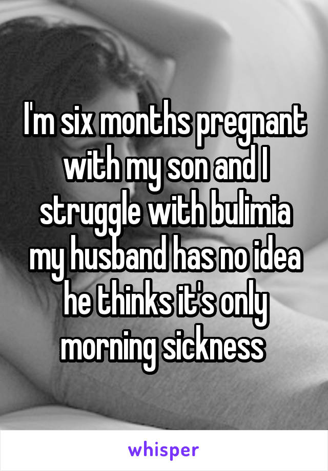 I'm six months pregnant with my son and I struggle with bulimia my husband has no idea he thinks it's only morning sickness 