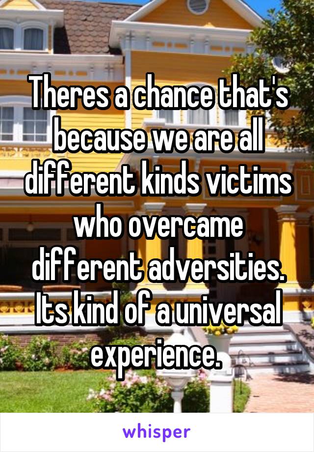 Theres a chance that's because we are all different kinds victims who overcame different adversities. Its kind of a universal experience. 