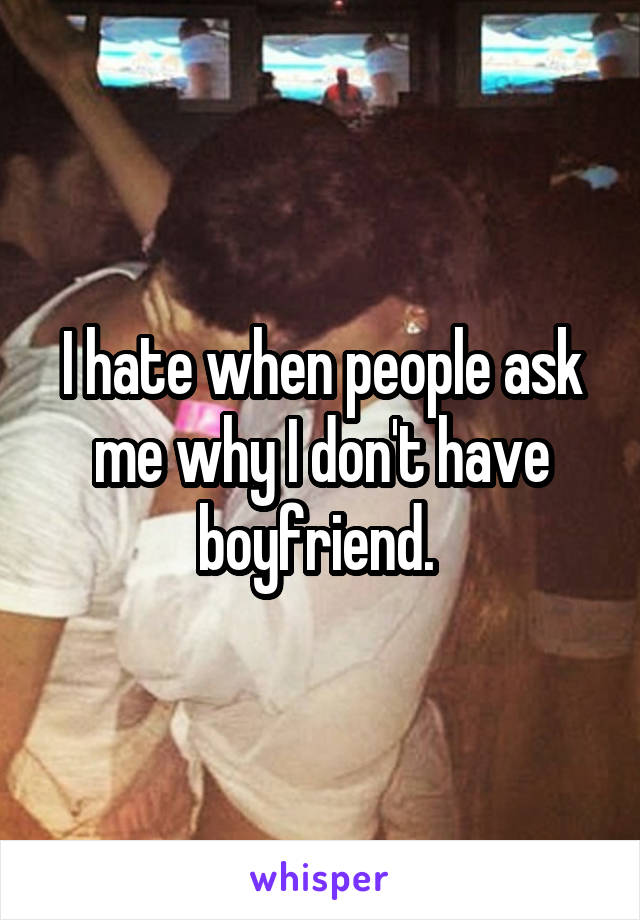 I hate when people ask me why I don't have boyfriend. 