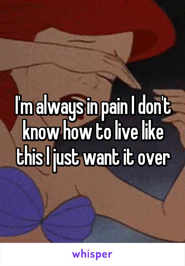 I'm always in pain I don't know how to live like this I just want it over