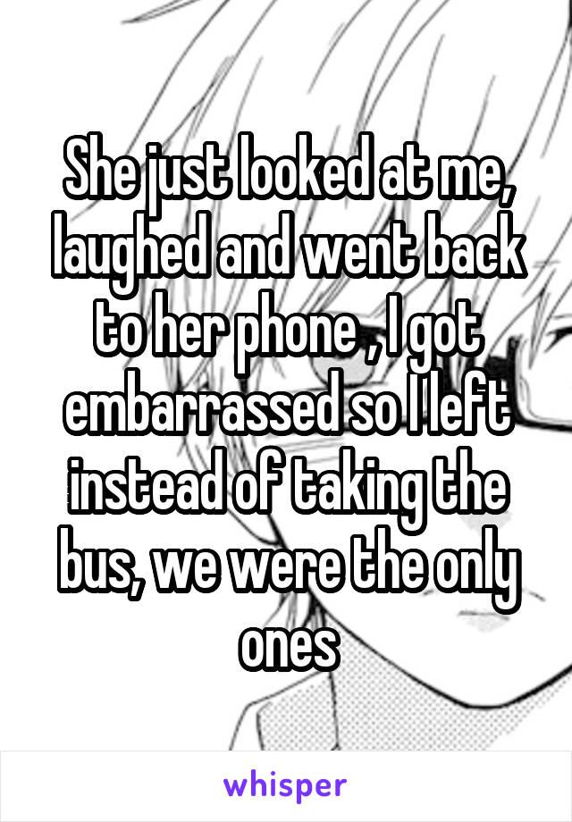 She just looked at me, laughed and went back to her phone , I got embarrassed so I left instead of taking the bus, we were the only ones