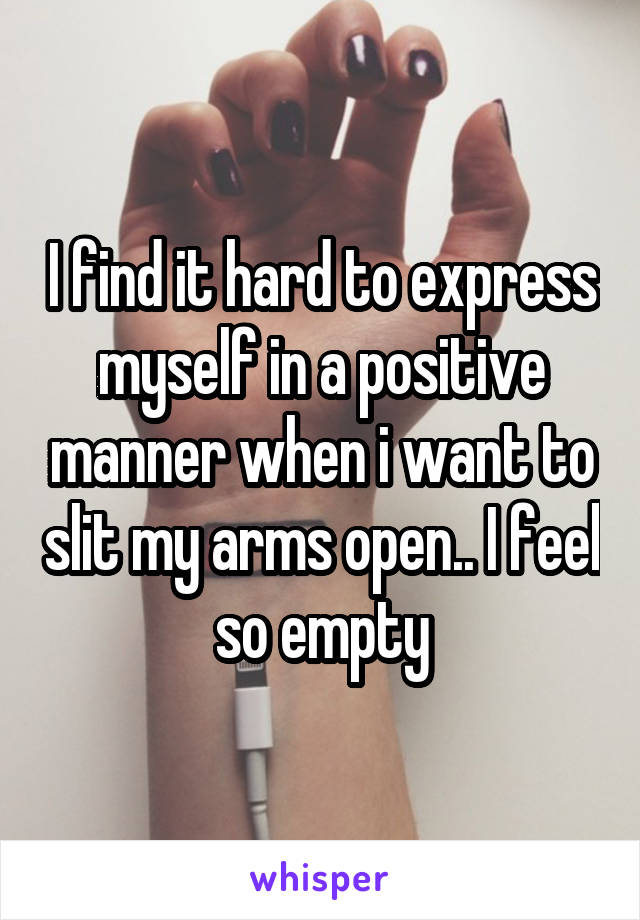 I find it hard to express myself in a positive manner when i want to slit my arms open.. I feel so empty