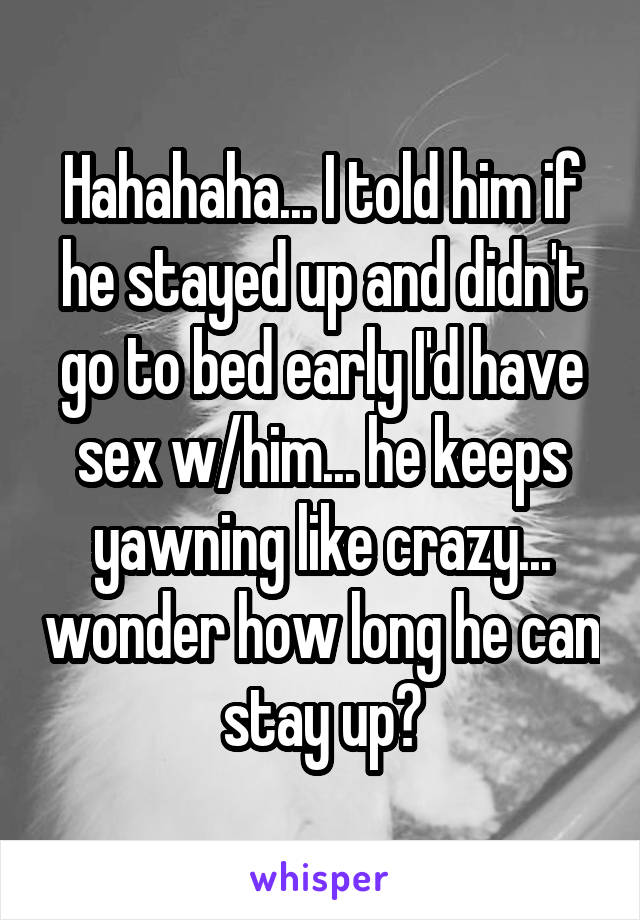 Hahahaha... I told him if he stayed up and didn't go to bed early I'd have sex w/him... he keeps yawning like crazy... wonder how long he can stay up?