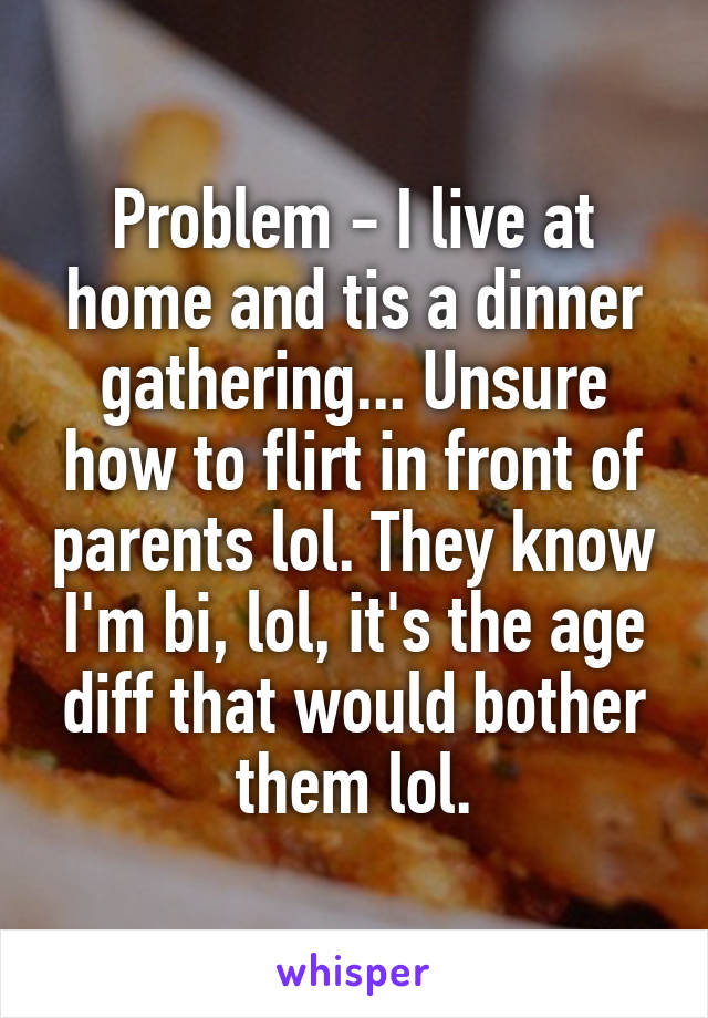 Problem - I live at home and tis a dinner gathering... Unsure how to flirt in front of parents lol. They know I'm bi, lol, it's the age diff that would bother them lol.