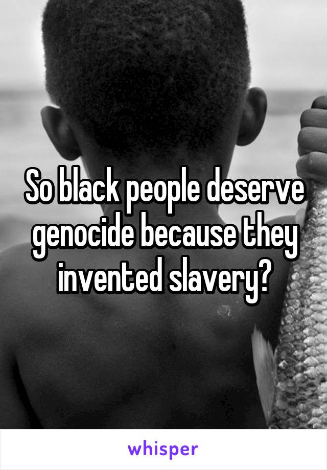 So black people deserve genocide because they invented slavery?