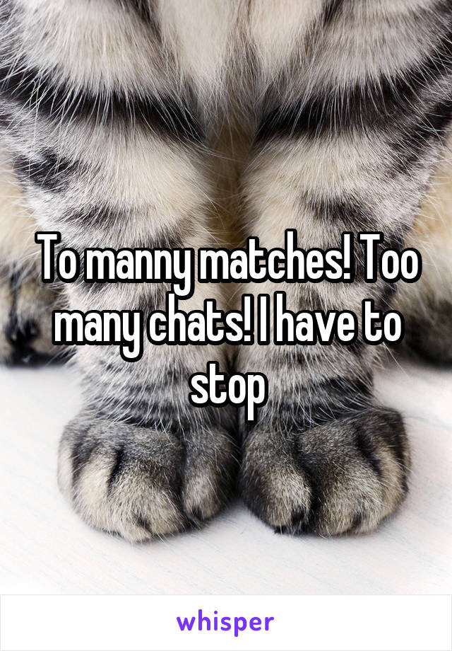 To manny matches! Too many chats! I have to stop