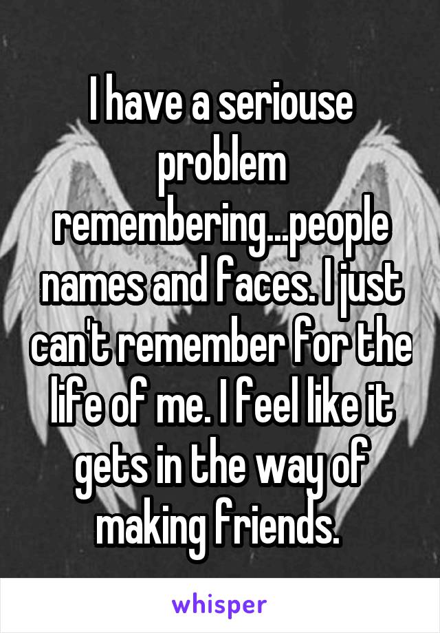 I have a seriouse problem remembering...people names and faces. I just can't remember for the life of me. I feel like it gets in the way of making friends. 