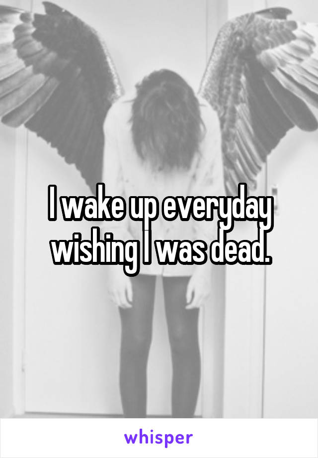 I wake up everyday wishing I was dead.