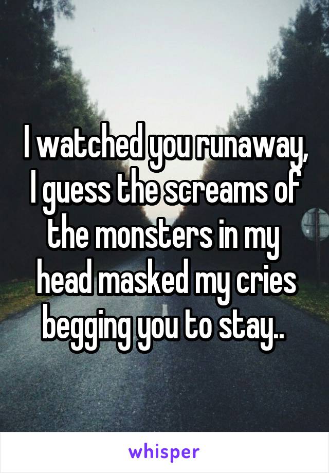I watched you runaway, I guess the screams of the monsters in my  head masked my cries begging you to stay.. 