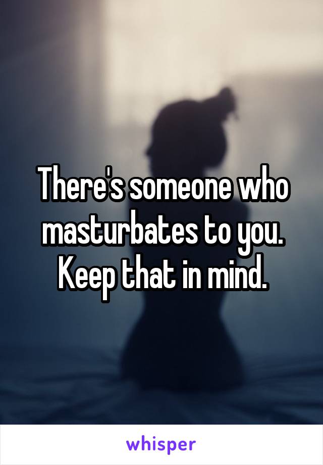 There's someone who masturbates to you. Keep that in mind.