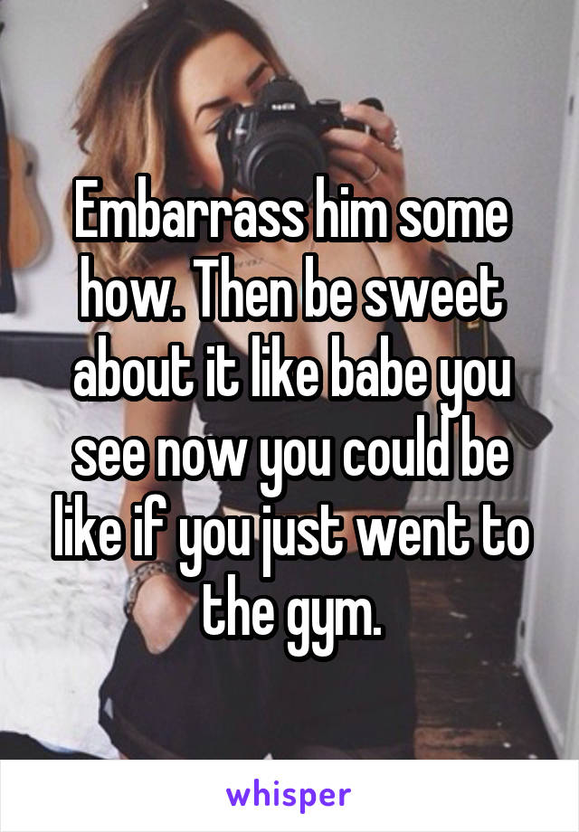 Embarrass him some how. Then be sweet about it like babe you see now you could be like if you just went to the gym.