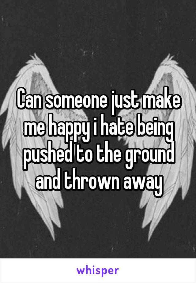 Can someone just make me happy i hate being pushed to the ground and thrown away