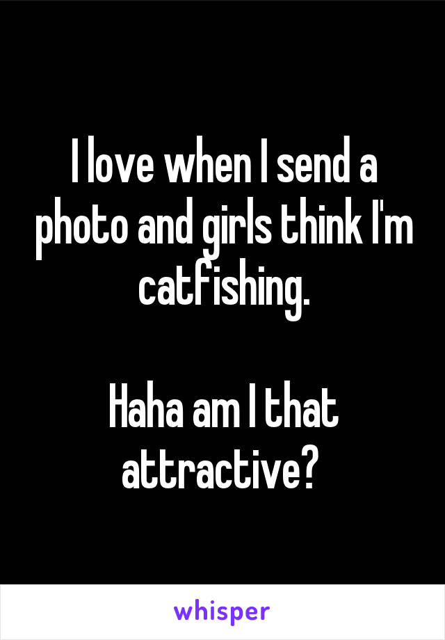 I love when I send a photo and girls think I'm catfishing.

Haha am I that attractive? 
