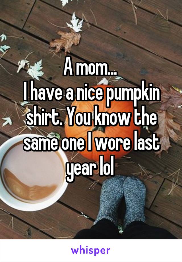 A mom... 
I have a nice pumpkin shirt. You know the same one I wore last year lol 
