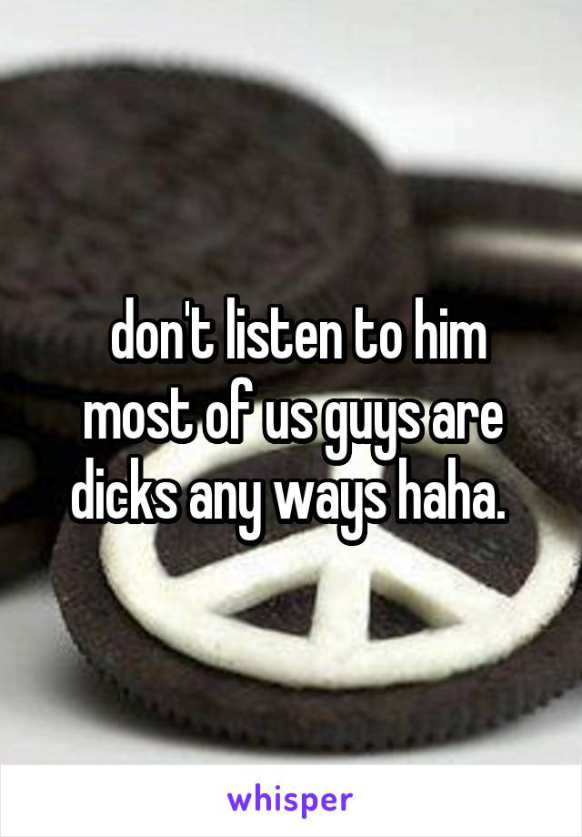  don't listen to him most of us guys are dicks any ways haha. 
