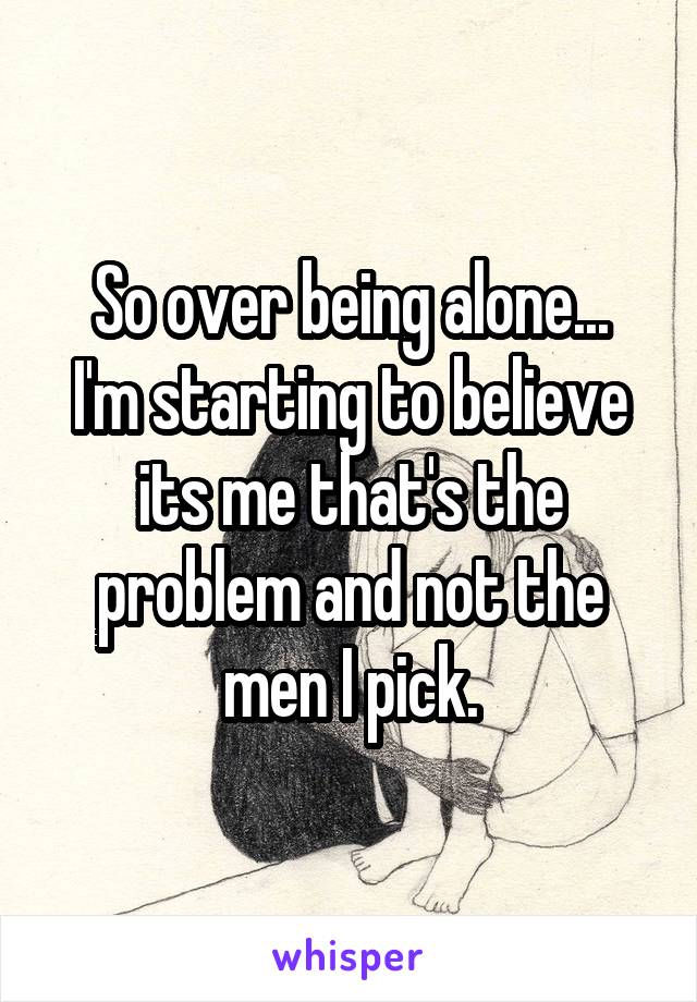 So over being alone...
I'm starting to believe its me that's the problem and not the men I pick.