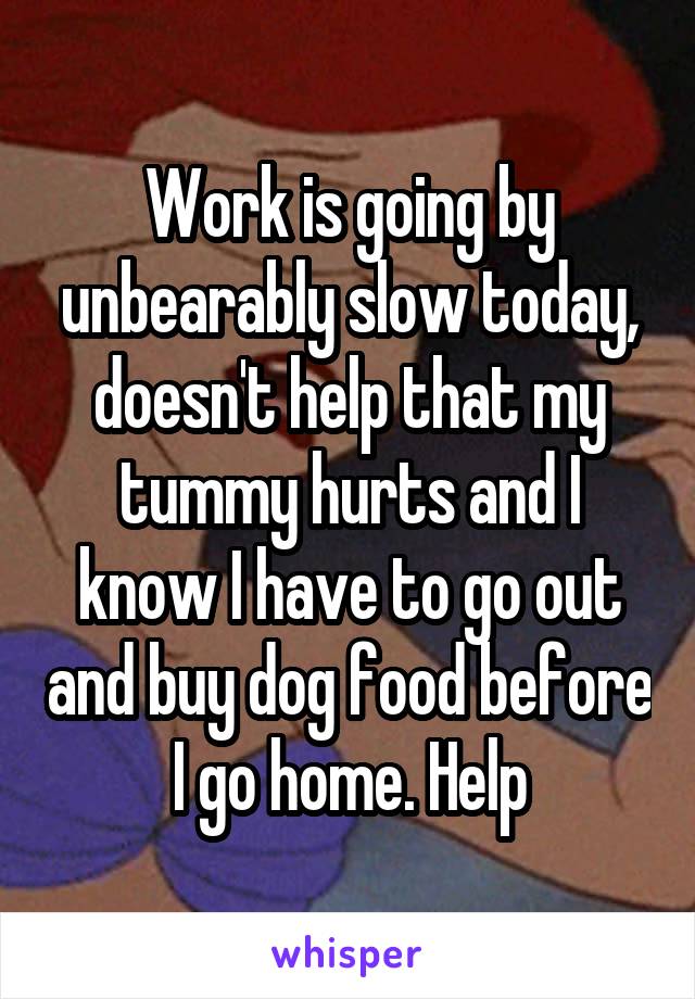 Work is going by unbearably slow today, doesn't help that my tummy hurts and I know I have to go out and buy dog food before I go home. Help