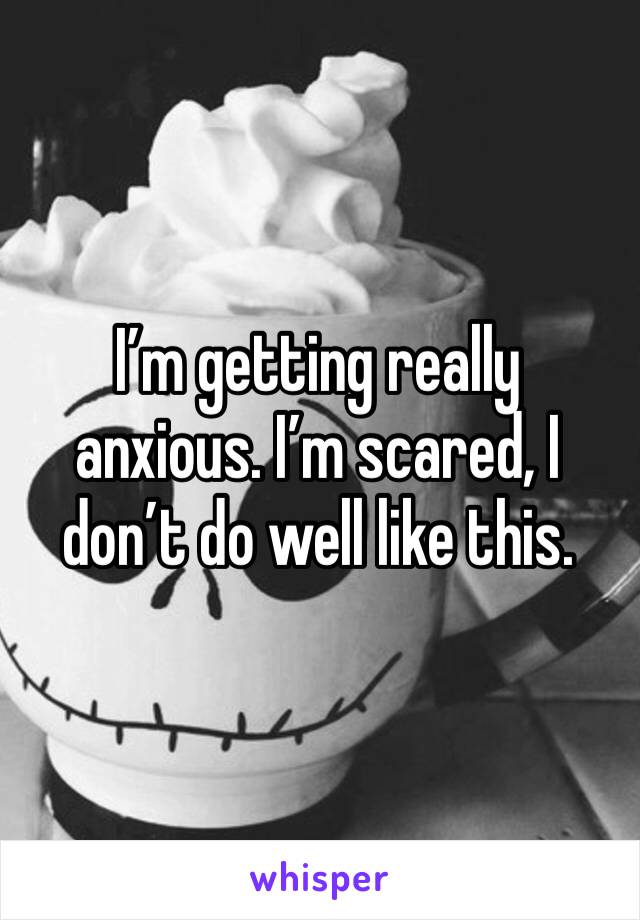 I’m getting really anxious. I’m scared, I don’t do well like this.