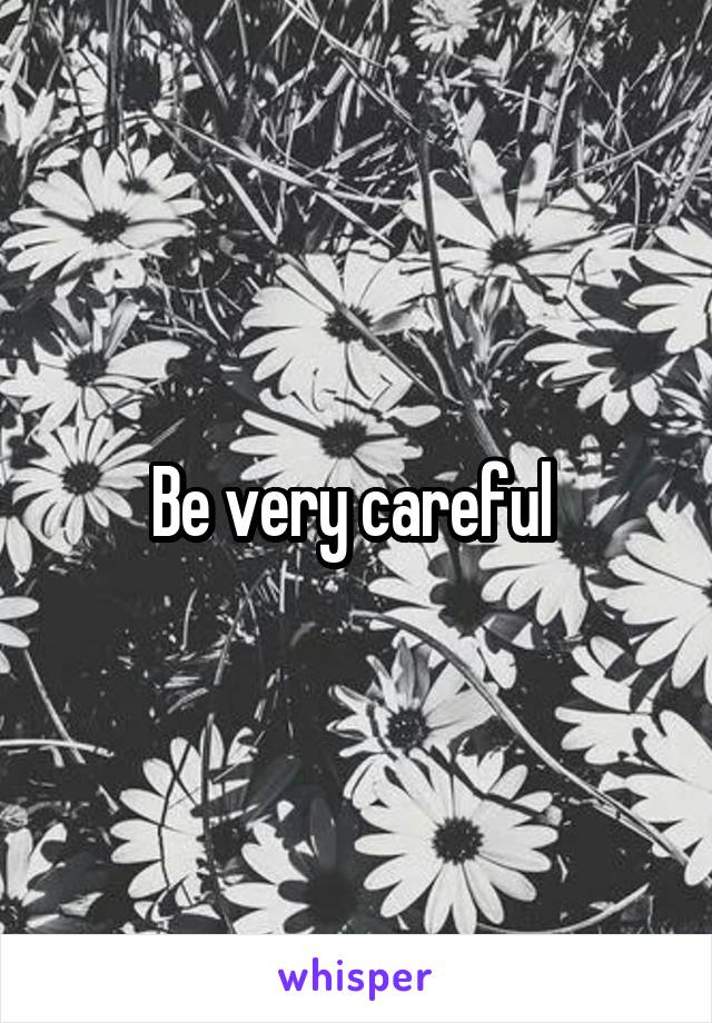 Be very careful 