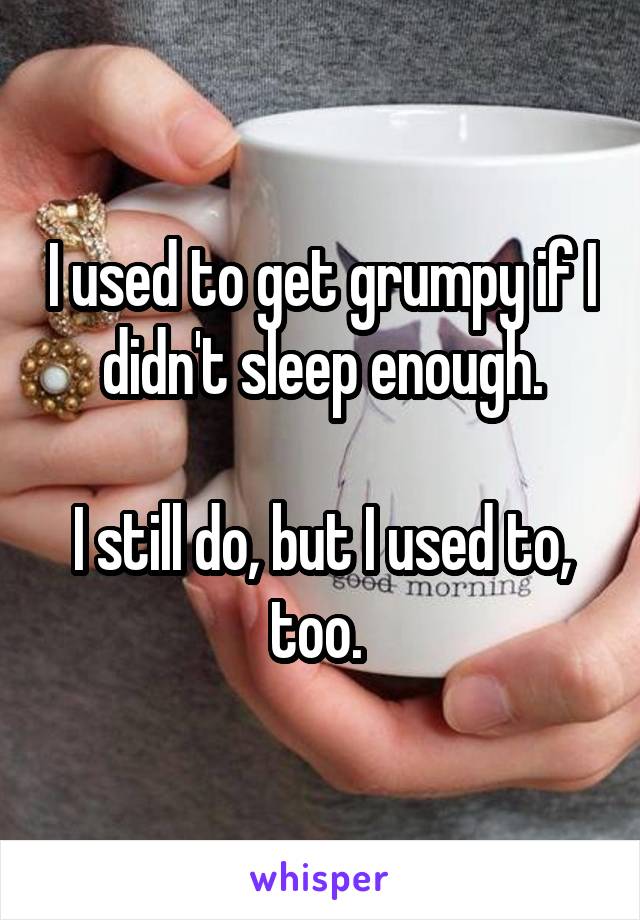 I used to get grumpy if I didn't sleep enough.

I still do, but I used to, too. 