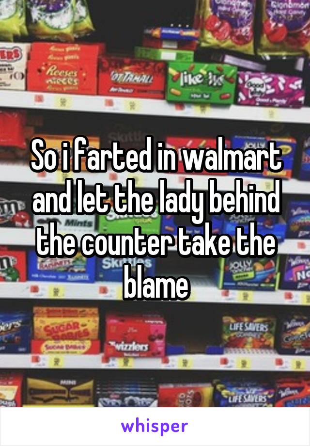 So i farted in walmart and let the lady behind the counter take the blame