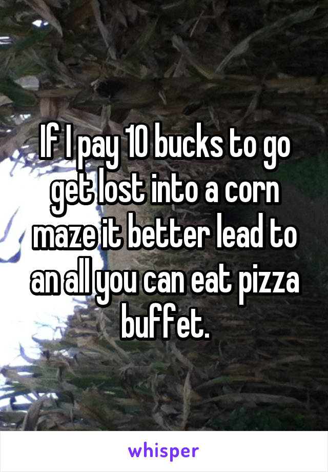 If I pay 10 bucks to go get lost into a corn maze it better lead to an all you can eat pizza buffet.