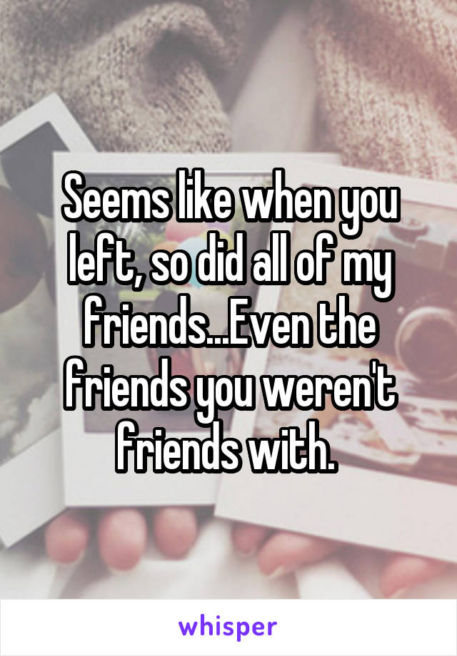 Seems like when you left, so did all of my friends...Even the friends you weren't friends with. 