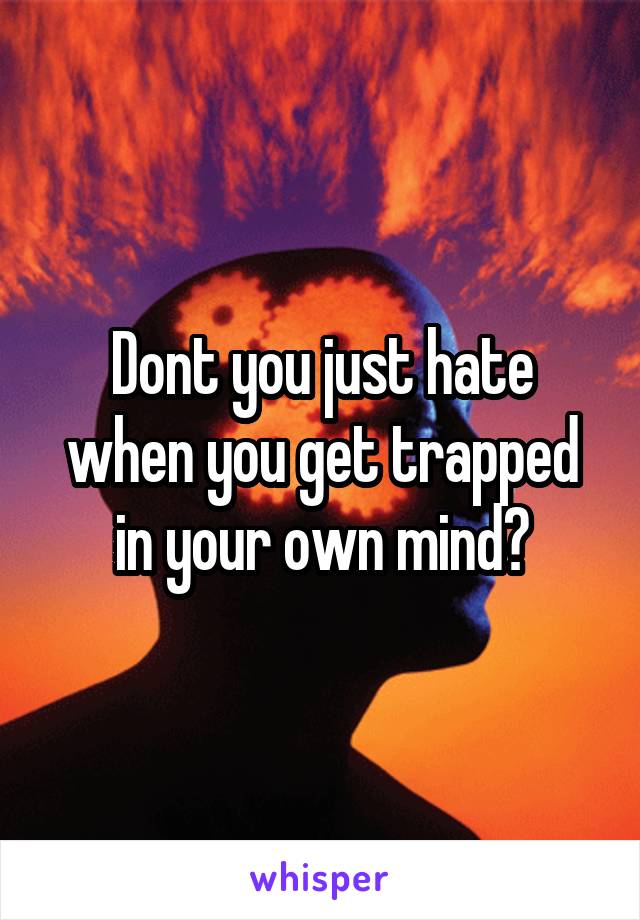 Dont you just hate when you get trapped in your own mind?