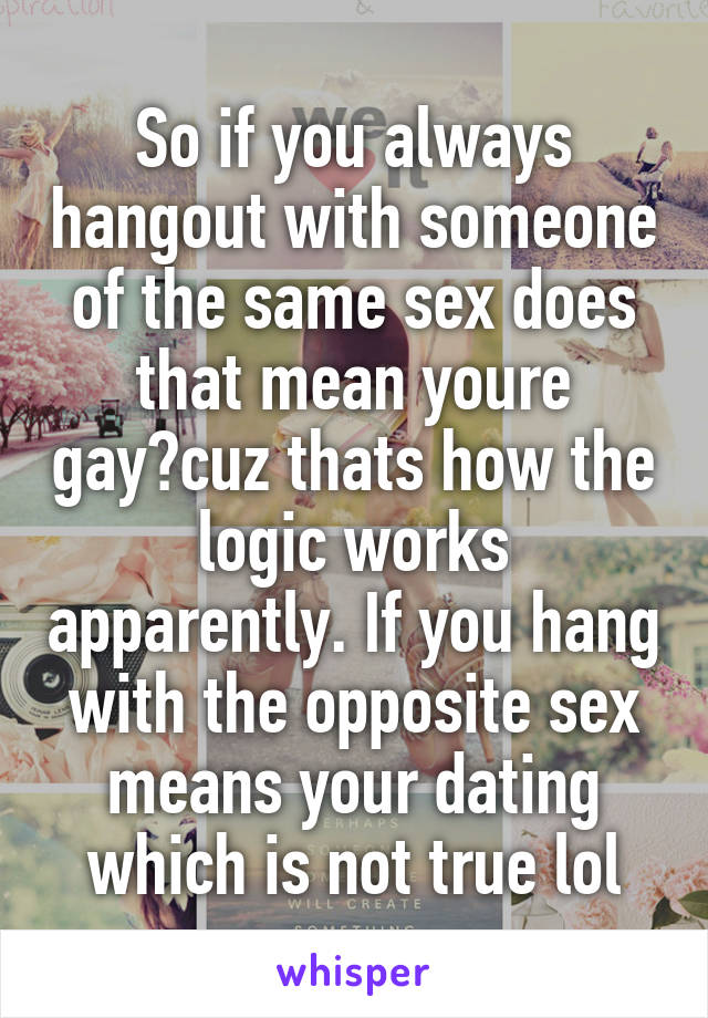 So if you always hangout with someone of the same sex does that mean youre gay?cuz thats how the logic works apparently. If you hang with the opposite sex means your dating which is not true lol