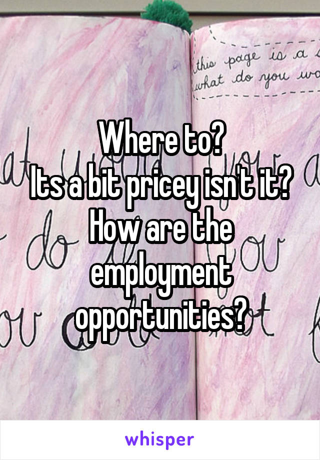 Where to?
Its a bit pricey isn't it?
How are the employment opportunities?