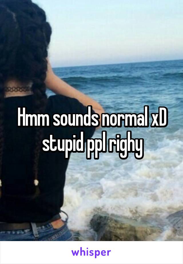 Hmm sounds normal xD stupid ppl righy