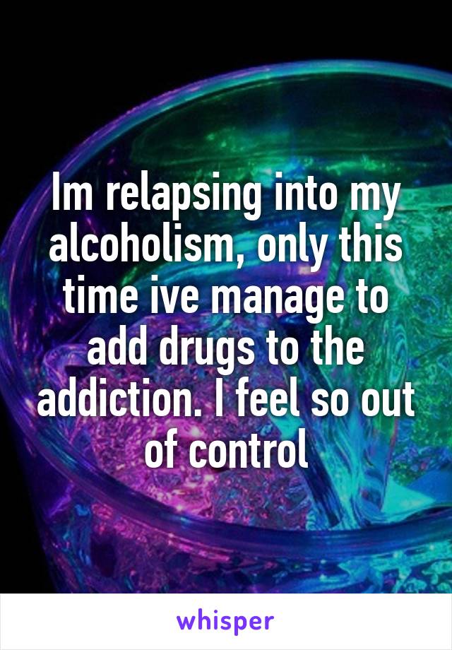 Im relapsing into my alcoholism, only this time ive manage to add drugs to the addiction. I feel so out of control