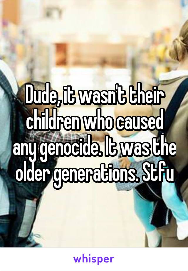 Dude, it wasn't their children who caused any genocide. It was the older generations. Stfu