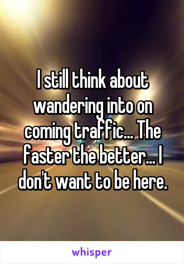 I still think about wandering into on coming traffic... The faster the better... I don't want to be here.