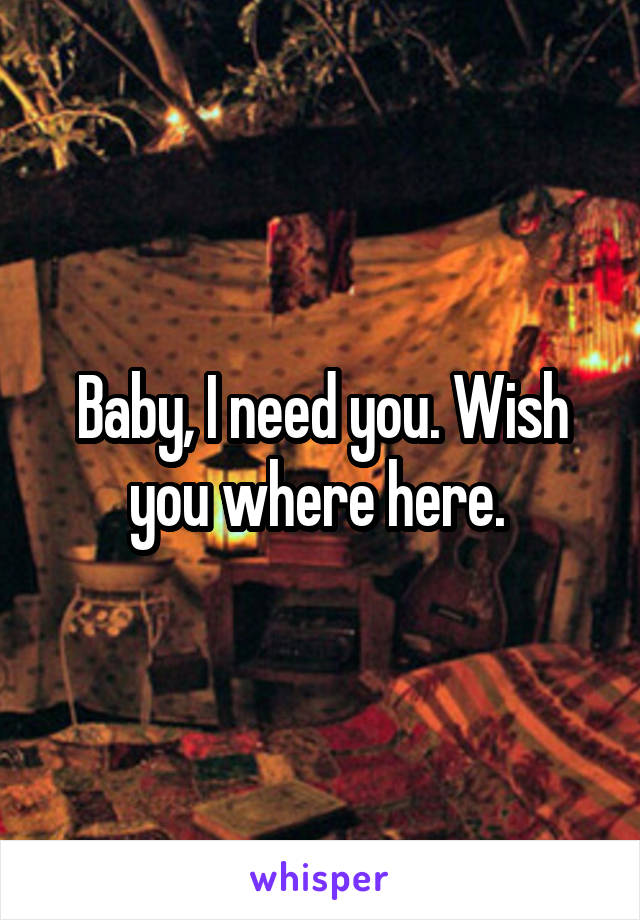 Baby, I need you. Wish you where here. 