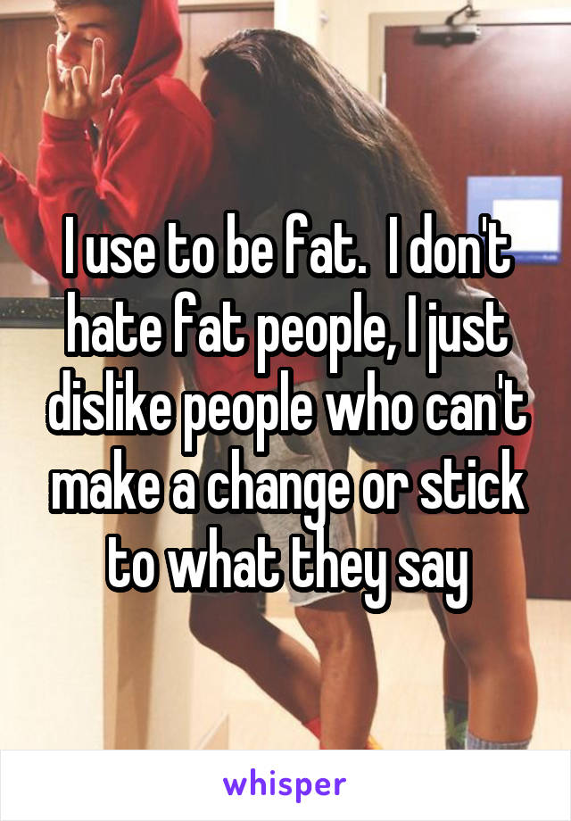 I use to be fat.  I don't hate fat people, I just dislike people who can't make a change or stick to what they say