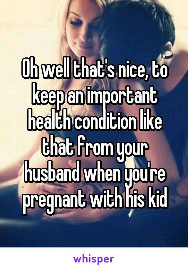 Oh well that's nice, to keep an important health condition like that from your husband when you're pregnant with his kid