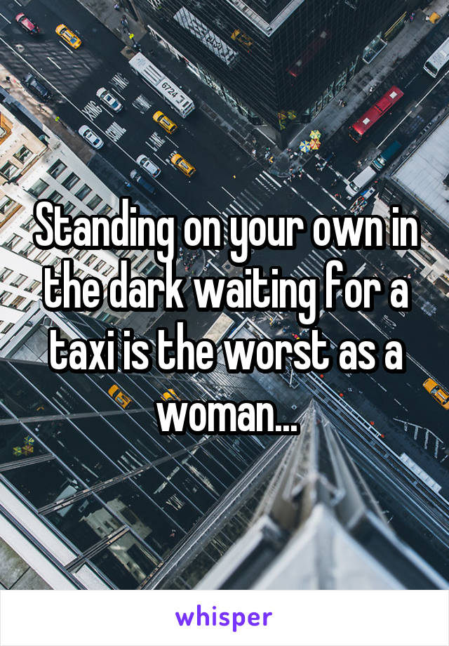 Standing on your own in the dark waiting for a taxi is the worst as a woman...