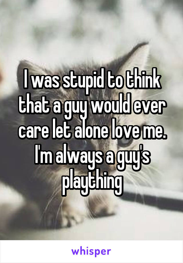 I was stupid to think that a guy would ever care let alone love me. I'm always a guy's plaything