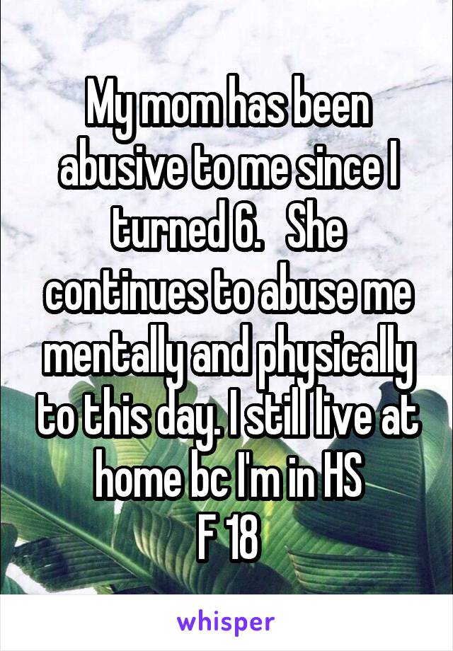 My mom has been abusive to me since I turned 6.   She continues to abuse me mentally and physically to this day. I still live at home bc I'm in HS
F 18