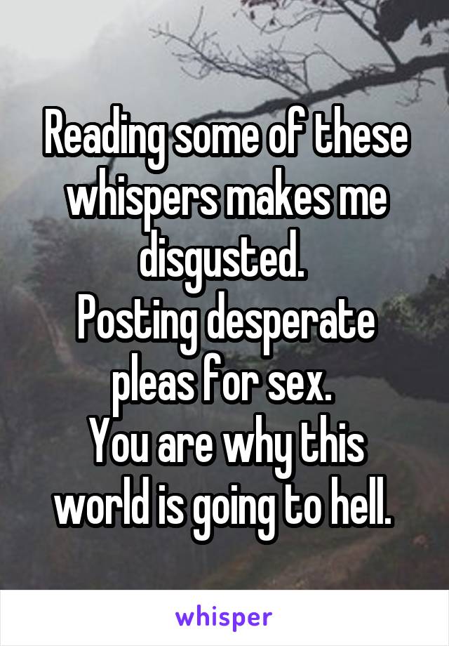Reading some of these whispers makes me disgusted. 
Posting desperate pleas for sex. 
You are why this world is going to hell. 