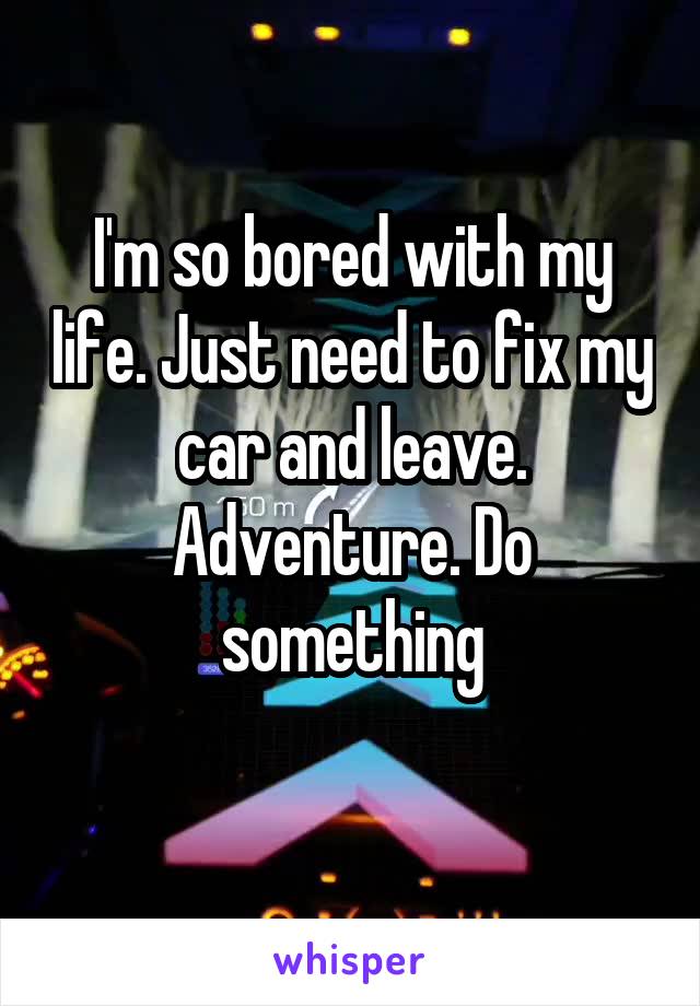 I'm so bored with my life. Just need to fix my car and leave. Adventure. Do something
