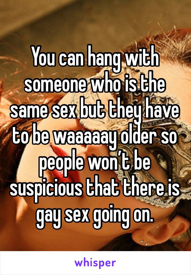 You can hang with someone who is the same sex but they have to be waaaaay older so people won’t be suspicious that there is gay sex going on. 