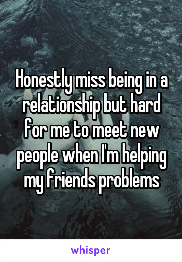 Honestly miss being in a relationship but hard for me to meet new people when I'm helping my friends problems