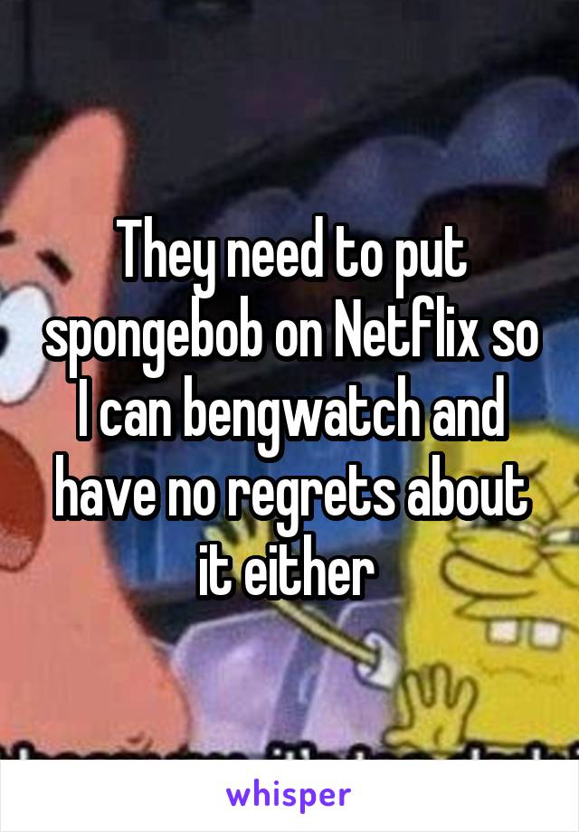 They need to put spongebob on Netflix so I can bengwatch and have no regrets about it either 