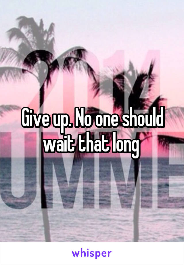 Give up. No one should wait that long 