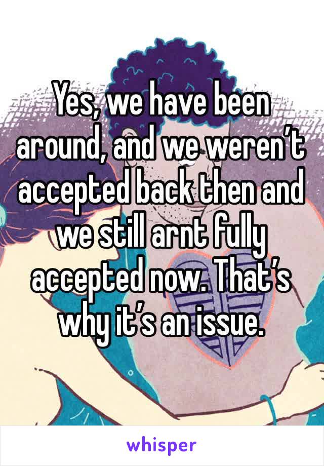 Yes, we have been around, and we weren’t accepted back then and we still arnt fully accepted now. That’s why it’s an issue.