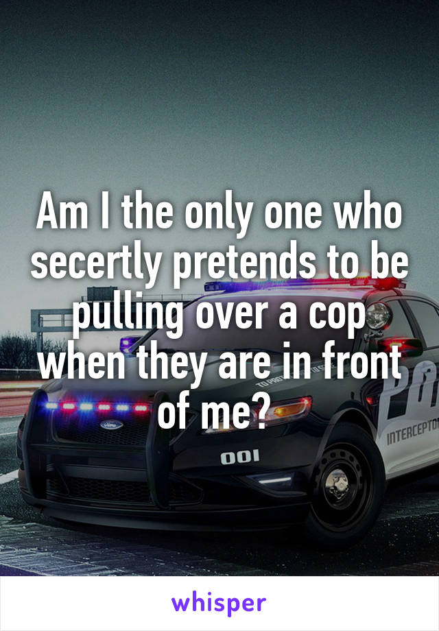 Am I the only one who secertly pretends to be pulling over a cop when they are in front of me? 